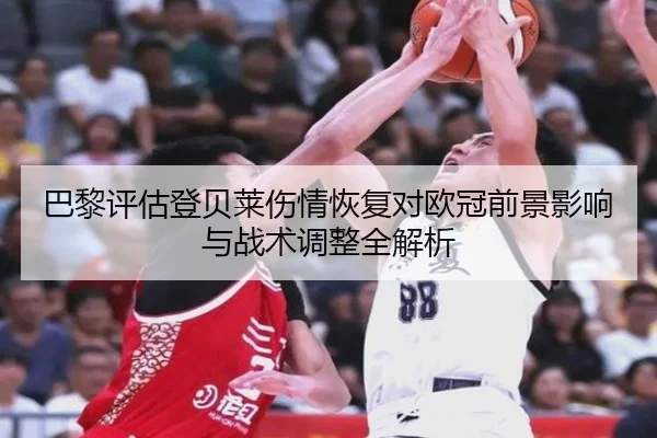 巴黎评估登贝莱伤情恢复对欧冠前景影响与战术调整全解析